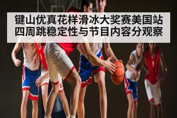 键山优真花样滑冰大奖赛美国站四周跳稳定性与节目内容分观察